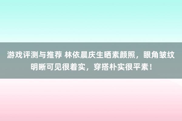 游戏评测与推荐 林依晨庆生晒素颜照，眼角皱纹明晰可见很着实，穿搭朴实很平素！