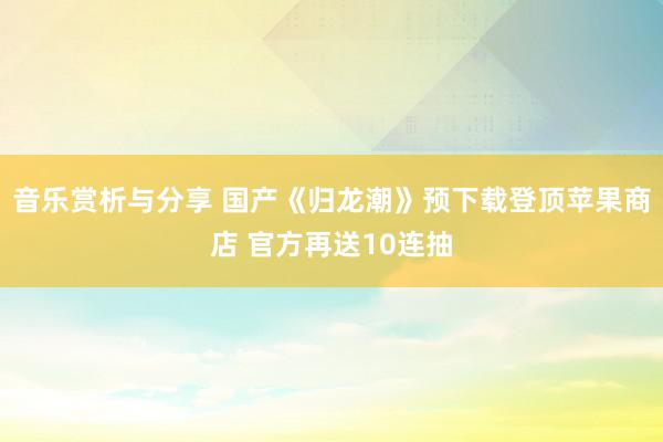 音乐赏析与分享 国产《归龙潮》预下载登顶苹果商店 官方再送10连抽