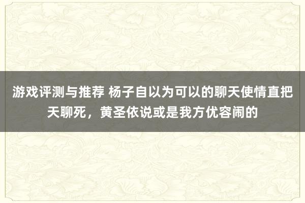 游戏评测与推荐 杨子自以为可以的聊天使情直把天聊死，黄圣依说或是我方优容闹的