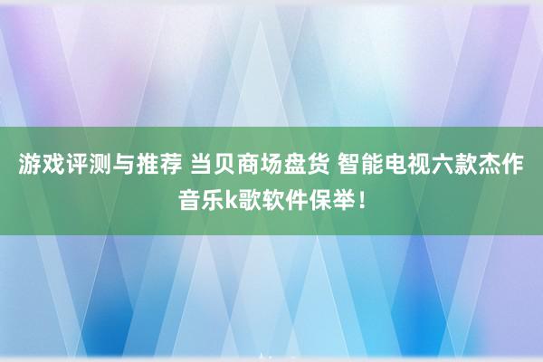 游戏评测与推荐 当贝商场盘货 智能电视六款杰作音乐k歌软件保举！