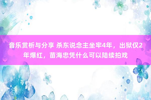 音乐赏析与分享 杀东说念主坐牢4年，出狱仅2年爆红，苗海忠凭什么可以陆续拍戏