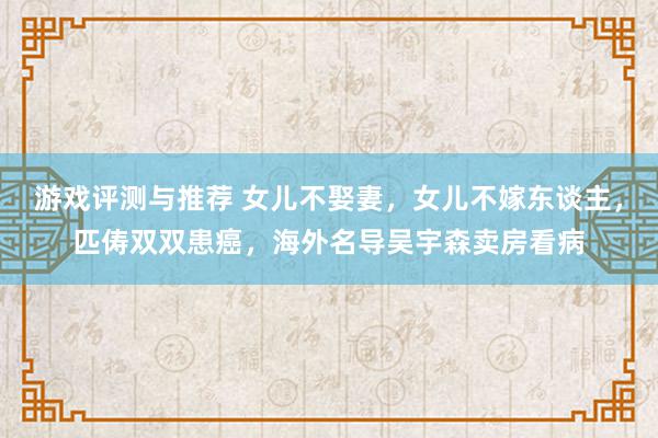 游戏评测与推荐 女儿不娶妻，女儿不嫁东谈主，匹俦双双患癌，海外名导吴宇森卖房看病