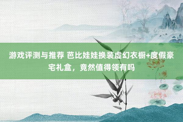 游戏评测与推荐 芭比娃娃换装虚幻衣橱+度假豪宅礼盒，竟然值得领有吗