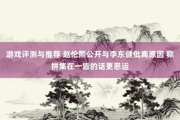 游戏评测与推荐 赵伦熙公开与李东健仳离原因 称拼集在一皆的话更恶运