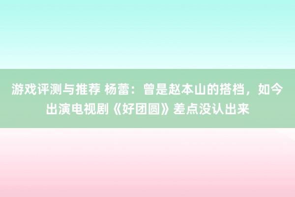 游戏评测与推荐 杨蕾：曾是赵本山的搭档，如今出演电视剧《好团圆》差点没认出来