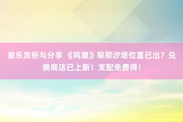 音乐赏析与分享 《鸣潮》黎那汐塔位置已出？兑换商店已上新！支配免费得！