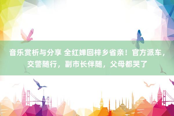 音乐赏析与分享 全红婵回梓乡省亲！官方派车，交警随行，副市长伴随，父母都哭了