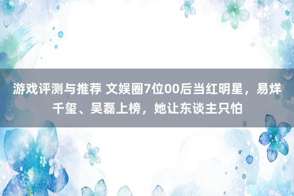 游戏评测与推荐 文娱圈7位00后当红明星，易烊千玺、吴磊上榜，她让东谈主只怕