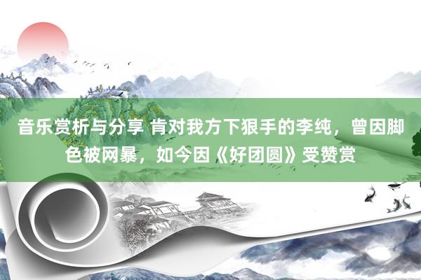 音乐赏析与分享 肯对我方下狠手的李纯，曾因脚色被网暴，如今因《好团圆》受赞赏