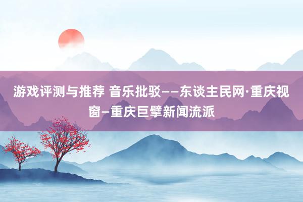 游戏评测与推荐 音乐批驳——东谈主民网·重庆视窗—重庆巨擘新闻流派