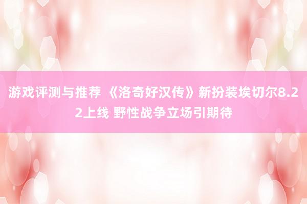 游戏评测与推荐 《洛奇好汉传》新扮装埃切尔8.22上线 野性战争立场引期待