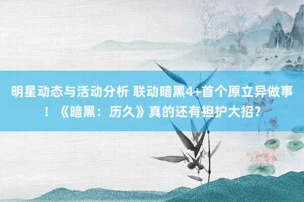 明星动态与活动分析 联动暗黑4+首个原立异做事！《暗黑：历久》真的还有袒护大招？