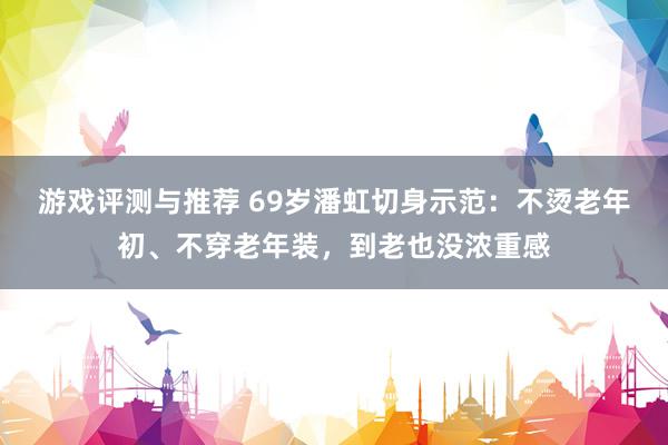 游戏评测与推荐 69岁潘虹切身示范：不烫老年初、不穿老年装，到老也没浓重感