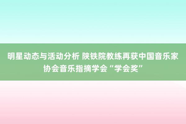 明星动态与活动分析 陕铁院教练再获中国音乐家协会音乐指摘学会“学会奖”