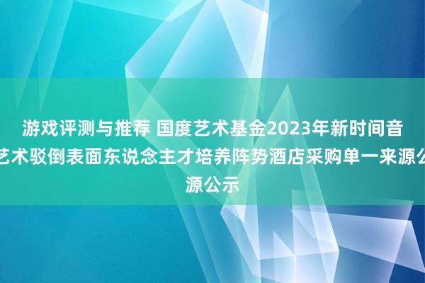 游戏评测与推荐 国度艺术基金2023年新时间音乐艺术驳倒表面东说念主才培养阵势酒店采购单一来源公示