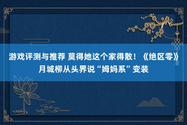 游戏评测与推荐 莫得她这个家得散！《绝区零》月城柳从头界说“姆妈系”变装