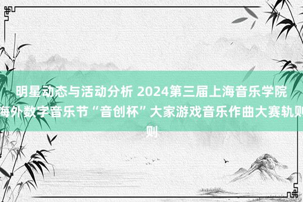 明星动态与活动分析 2024第三届上海音乐学院海外数字音乐节“音创杯”大家游戏音乐作曲大赛轨则