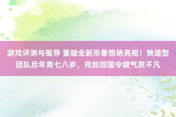 游戏评测与推荐 董璇全新形象惊艳亮相！换造型团队后年青七八岁，宛如回国令嫒气质不凡