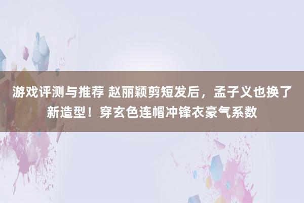 游戏评测与推荐 赵丽颖剪短发后，孟子义也换了新造型！穿玄色连帽冲锋衣豪气系数