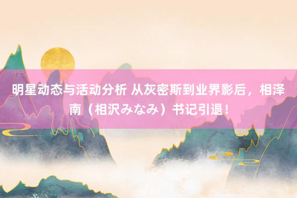 明星动态与活动分析 从灰密斯到业界影后，相泽南（相沢みなみ）书记引退！