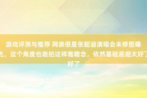 游戏评测与推荐 网崇很是张韶涵演唱会未修图曝光，这个角度也能拍这样雅瞻念，依然基础底细太好了