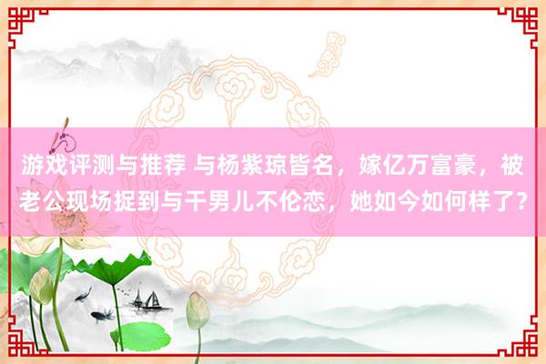 游戏评测与推荐 与杨紫琼皆名，嫁亿万富豪，被老公现场捉到与干男儿不伦恋，她如今如何样了？