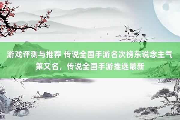 游戏评测与推荐 传说全国手游名次榜东说念主气第又名，传说全国手游推选最新