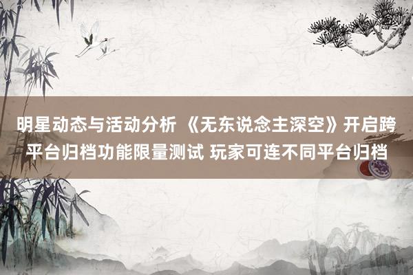 明星动态与活动分析 《无东说念主深空》开启跨平台归档功能限量测试 玩家可连不同平台归档