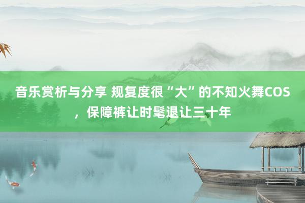 音乐赏析与分享 规复度很“大”的不知火舞COS，保障裤让时髦退让三十年