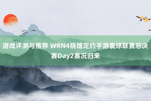 游戏评测与推荐 WRN4骁雄定约手游寰球联赛总决赛Day2赛况归来