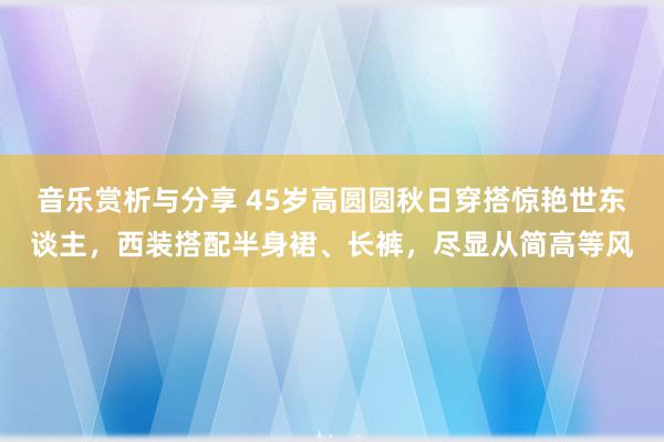 音乐赏析与分享 45岁高圆圆秋日穿搭惊艳世东谈主，西装搭配半身裙、长裤，尽显从简高等风