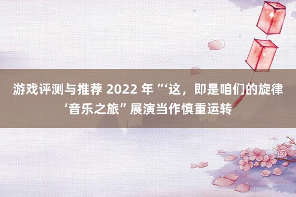 游戏评测与推荐 2022 年“‘这，即是咱们的旋律’音乐之旅”展演当作慎重运转