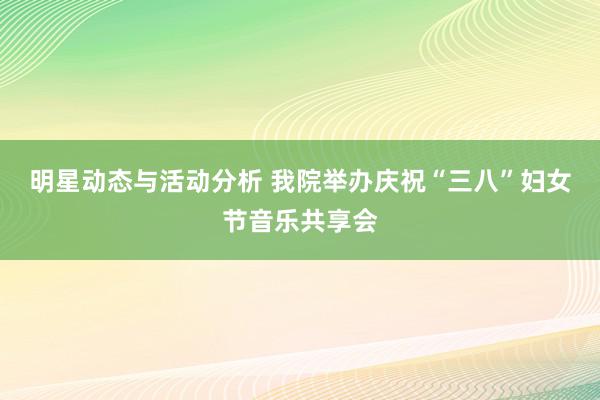 明星动态与活动分析 我院举办庆祝“三八”妇女节音乐共享会