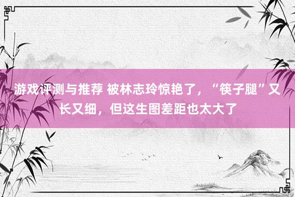 游戏评测与推荐 被林志玲惊艳了，“筷子腿”又长又细，但这生图差距也太大了