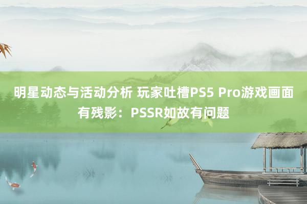 明星动态与活动分析 玩家吐槽PS5 Pro游戏画面有残影：PSSR如故有问题