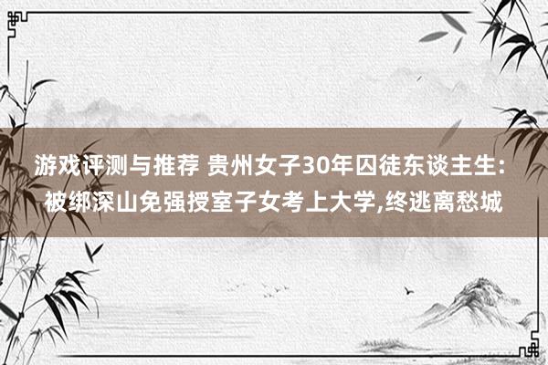 游戏评测与推荐 贵州女子30年囚徒东谈主生: 被绑深山免强授室子女考上大学,终逃离愁城