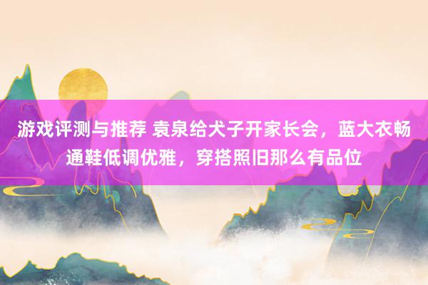 游戏评测与推荐 袁泉给犬子开家长会，蓝大衣畅通鞋低调优雅，穿搭照旧那么有品位