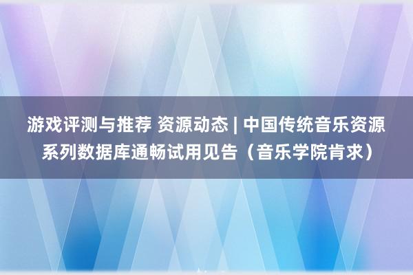 游戏评测与推荐 资源动态 | 中国传统音乐资源系列数据库通畅试用见告（音乐学院肯求）