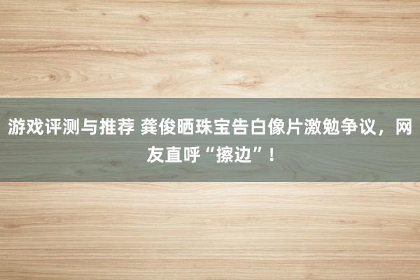 游戏评测与推荐 龚俊晒珠宝告白像片激勉争议，网友直呼“擦边”！