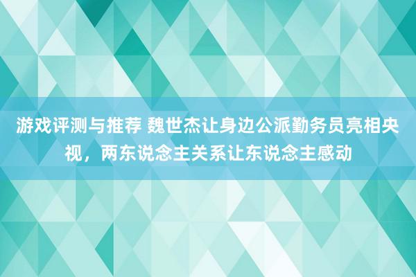 游戏评测与推荐 魏世杰让身边公派勤务员亮相央视，两东说念主关系让东说念主感动