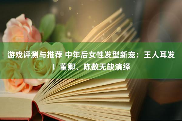 游戏评测与推荐 中年后女性发型新宠：王人耳发！董卿、陈数无缺演绎