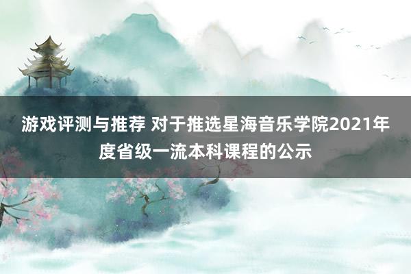 游戏评测与推荐 对于推选星海音乐学院2021年度省级一流本科课程的公示