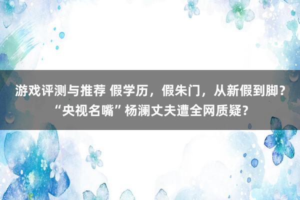 游戏评测与推荐 假学历，假朱门，从新假到脚？“央视名嘴”杨澜丈夫遭全网质疑？