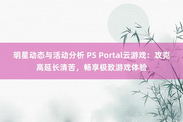 明星动态与活动分析 PS Portal云游戏：攻克高延长清苦，畅享极致游戏体验