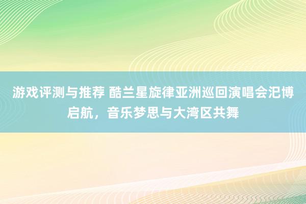 游戏评测与推荐 酷兰星旋律亚洲巡回演唱会汜博启航，音乐梦思与大湾区共舞