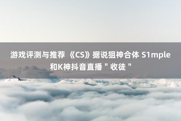 游戏评测与推荐 《CS》据说狙神合体 S1mple和K神抖音直播＂收徒＂