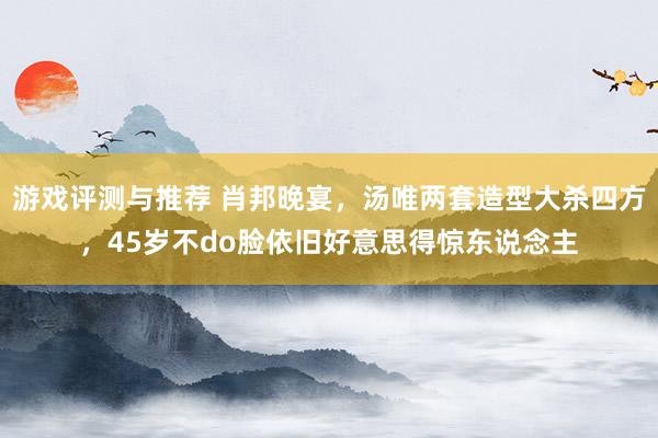 游戏评测与推荐 肖邦晚宴，汤唯两套造型大杀四方，45岁不do脸依旧好意思得惊东说念主