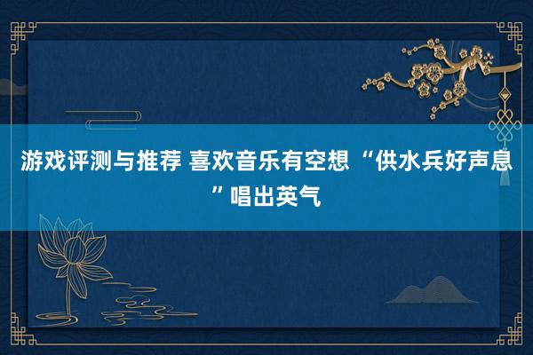 游戏评测与推荐 喜欢音乐有空想 “供水兵好声息”唱出英气