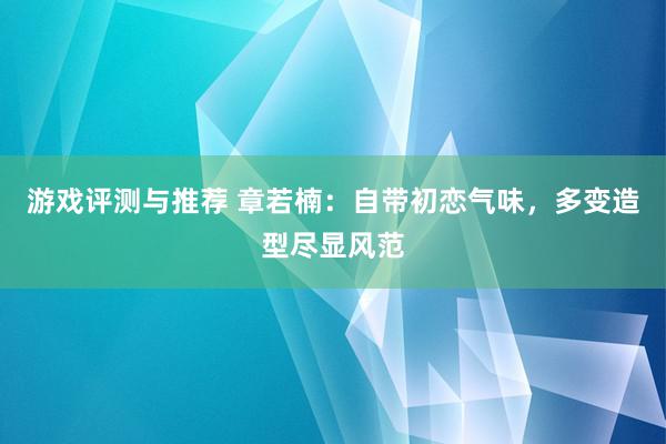 游戏评测与推荐 章若楠：自带初恋气味，多变造型尽显风范