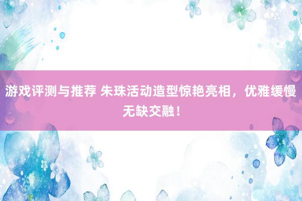 游戏评测与推荐 朱珠活动造型惊艳亮相，优雅缓慢无缺交融！